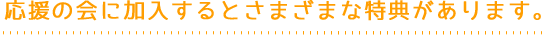 応援の会に加入するとさまざまな特典があります。